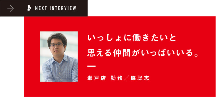 NEXT INTERVIEW いっしょに働きたいと思える仲間がいっぱいいる。 瀬戸店 勤務/脇聡志