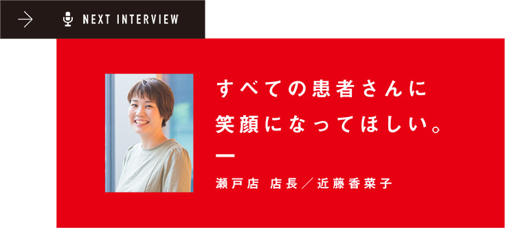 NEXT INTERVIEW すべての患者さんに笑顔になってほしい。瀬戸店 店長/近藤香菜子