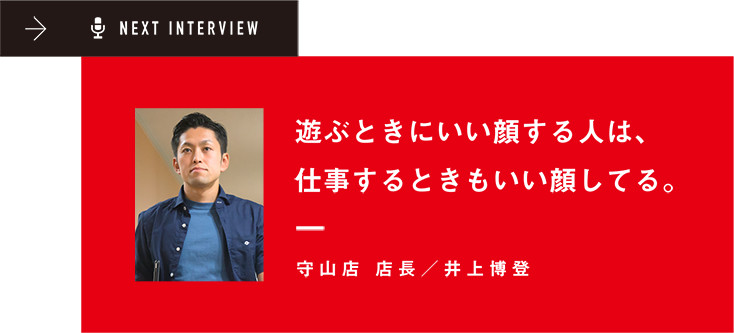 NEXT INTERVIEW 遊ぶときにいい顔する人は、仕事するときもいい顔してる。守山店 店長/井上博登