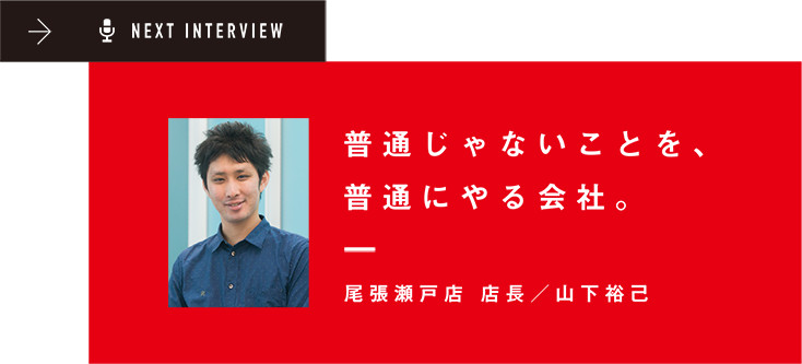 NEXT INTERVIEW 普通じゃないことを、普通にやる会社。尾張瀬戸店 店長/山下裕己