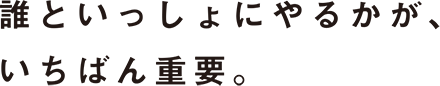 誰といっしょにやるかが、いちばん重要。