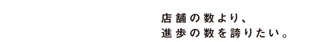 店舗の数より、進歩の数を誇りたい。